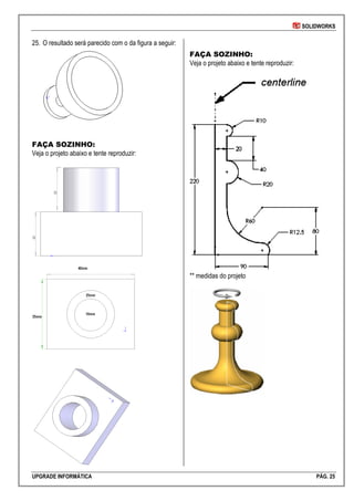 SOLIDWORKS
UPGRADE INFORMÁTICA PÁG. 25
25. O resultado será parecido com o da figura a seguir:
FAÇA SOZINHO:
Veja o projeto abaixo e tente reproduzir:
FAÇA SOZINHO:
Veja o projeto abaixo e tente reproduzir:
** medidas do projeto
 