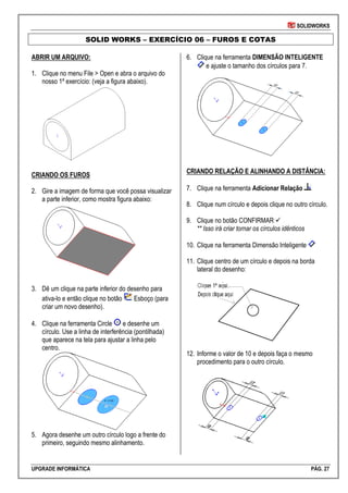 SOLIDWORKS
UPGRADE INFORMÁTICA PÁG. 27
SOLID WORKS – EXERCÍCIO 06 – FUROS E COTAS
ABRIR UM ARQUIVO:
1. Clique no menu File > Open e abra o arquivo do
nosso 1º exercício: (veja a figura abaixo).
CRIANDO OS FUROS
2. Gire a imagem de forma que você possa visualizar
a parte inferior, como mostra figura abaixo:
3. Dê um clique na parte inferior do desenho para
ativa-lo e então clique no botão Esboço (para
criar um novo desenho).
4. Clique na ferramenta Circle e desenhe um
círculo. Use a linha de interferência (pontilhada)
que aparece na tela para ajustar a linha pelo
centro.
5. Agora desenhe um outro círculo logo a frente do
primeiro, seguindo mesmo alinhamento.
6. Clique na ferramenta DIMENSÃO INTELIGENTE
e ajuste o tamanho dos círculos para 7.
CRIANDO RELAÇÃO E ALINHANDO A DISTÂNCIA:
7. Clique na ferramenta Adicionar Relação
8. Clique num círculo e depois clique no outro círculo.
9. Clique no botão CONFIRMAR 
** Isso irá criar tornar os círculos idênticos
10. Clique na ferramenta Dimensão Inteligente
11. Clique centro de um círculo e depois na borda
lateral do desenho:
12. Informe o valor de 10 e depois faça o mesmo
procedimento para o outro círculo.
 