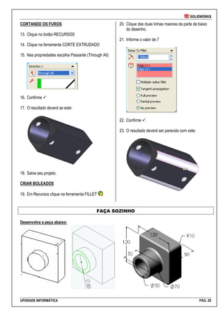 SOLIDWORKS
UPGRADE INFORMÁTICA PÁG. 28
CORTANDO OS FUROS
13. Clique no botão RECURSOS
14. Clique na ferramenta CORTE EXTRUDADO
15. Nas propriedades escolha Passante (Through All)
16. Confirme 
17. O resultado deverá se este:
18. Salve seu projeto.
CRIAR BOLEADOS
19. Em Recursos clique na ferramenta FILLET
20. Clique das duas linhas maiores da parte de baixo
do desenho.
21. Informe o valor de 7
22. Confirme .
23. O resultado deverá ser parecido com este:
FAÇA SOZINHO
Desenvolva a peça abaixo:
 