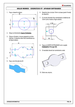 SOLIDWORKS
UPGRADE INFORMÁTICA PÁG. 29
SOLID WORKS – EXERCÍCIO 07– APARAR ENTIDADES
1. Faça o desenho abaixo:
2. Clique na ferramenta Aparar Entidades.
3. Clique e Arraste o mouse apagando as linha
internas. O desenho deve ficar semelhante ao
da figura abaixo:
4.
5. Faça uma Extrusão de 20
6. Desenhe dois círculos 10mm na base (parte Frontal)
do desenho.
7. O círculos deverão ficar centralizado à distância de
12mm como mostra a figura abaixo:
8. Faça um CORTE EXTRUDADO com a opção
PASSANTE (Through All)
9. O resultado deverá ser semehante a este:
10. Salve seu arquivo.
 