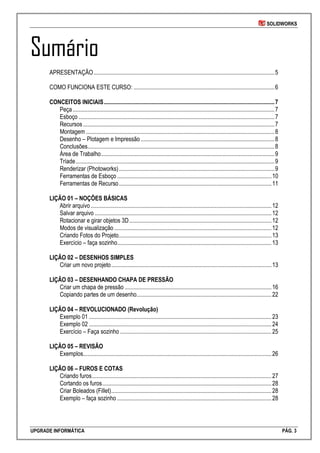 SOLIDWORKS
UPGRADE INFORMÁTICA PÁG. 3
Sumário
APRESENTAÇÃO..........................................................................................................................5
COMO FUNCIONA ESTE CURSO: ...............................................................................................6
CONCEITOS INICIAIS...................................................................................................................7
Peça........................................................................................................................................7
Esboço ....................................................................................................................................7
Recursos.................................................................................................................................7
Montagem ...............................................................................................................................8
Desenho – Plotagem e Impressão ..........................................................................................8
Conclusões..............................................................................................................................8
Área de Trabalho.....................................................................................................................9
Tríade......................................................................................................................................9
Renderizar (Photoworks).........................................................................................................9
Ferramentas de Esboço ........................................................................................................10
Ferramentas de Recurso.......................................................................................................11
LIÇÃO 01 – NOÇÕES BÁSICAS
Abrir arquivo..........................................................................................................................12
Salvar arquivo .......................................................................................................................12
Rotacionar e girar objetos 3D................................................................................................12
Modos de visualização ..........................................................................................................12
Criando Fotos do Projeto.......................................................................................................13
Exercício – faça sozinho........................................................................................................13
LIÇÃO 02 – DESENHOS SIMPLES
Criar um novo projeto............................................................................................................13
LIÇÃO 03 – DESENHANDO CHAPA DE PRESSÃO
Criar um chapa de pressão ...................................................................................................16
Copiando partes de um desenho...........................................................................................22
LIÇÃO 04 – REVOLUCIONADO (Revolução)
Exemplo 01 ...........................................................................................................................23
Exemplo 02 ...........................................................................................................................24
Exercício – Faça sozinho ......................................................................................................25
LIÇÃO 05 – REVISÃO
Exemplos...............................................................................................................................26
LIÇÃO 06 – FUROS E COTAS
Criando furos.........................................................................................................................27
Cortando os furos..................................................................................................................28
Criar Boleados (Fillet)............................................................................................................28
Exemplo – faça sozinho ........................................................................................................28
 