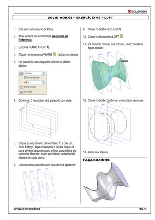 SOLIDWORKS
UPGRADE INFORMÁTICA PÁG. 31
SOLID WORKS – EXERCÍCIO 08 – LOFT
1. Crie um novo arquivo de Peça
2. Ative a barra de ferramentas Geometria de
Referencia.
3. Escolha PLANO FRONTAL
4. Clique na ferramenta PLANO (adicionar planos)
5. No painel do lado esquerdo informe os dados
abaixo:
6. Confirme. O resultado será parecido com este:
7. Clique 2x no primeiro plano (Plano 1) e crie um
novo Esboço, faça uma elipse e depois clique 2x
para ativar o segundo plano e faça outra elipse de
tamanho diferente, assim por diante, desenhando
elipses em cada plano.
8. Um resultado parecido com este deverá aparecer:
9. Clique no botão RECURSOS
10. Clique na ferramenta LOFT
11. Vá clicando no topo dos círculos, como mostra a
figura abaixo::
12. Clique no botão Confirmar, o resultado será este:
13. Salve seu projeto.
FAÇA SOZINHO:
 