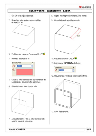 SOLIDWORKS
UPGRADE INFORMÁTICA PÁG. 32
SOLID WORKS – EXERCÍCIO 9 – CASCA
1. Crie um novo arquivo de Peça.
2. Desenhe a caixa abaixo com as medidas
de 50 x 50 x 50:
3. Em Recursos, clique na Ferramenta FILLET
4. Informe a distância de 05
5. Clique na linha lateral do lado superior direito da
nossa caixa e clique no botão Confirmar.
6. O resultado será parecido com este:
7. Aplique também o Fillet na linha lateral do lado
superior esquerda e confirme.
8. Faça o mesmo procedimento na parte inferior.
9. O resultado será parecido com este:
10. Clique na Recursos CASCA
11. Informe uma ESPESSURA de 3 mm:
12. Clique na face Frontal do desenho e Confirme.
13. Salve o seu arquivo.
 