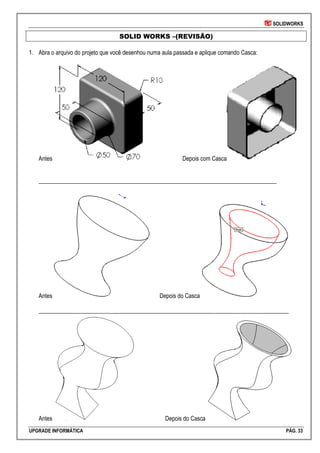 SOLIDWORKS
UPGRADE INFORMÁTICA PÁG. 33
SOLID WORKS –(REVISÃO)
1. Abra o arquivo do projeto que você desenhou numa aula passada e aplique comando Casca:
Antes Depois com Casca
_________________________________________________________________________________
Antes Depois do Casca
_____________________________________________________________________________________
Antes Depois do Casca
 