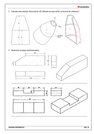 SOLIDWORKS
UPGRADE INFORMÁTICA PÁG. 34
2. Fala este outro exemplo: Altura total de 100, Diâmetro do corpo de 60, na boca de 26 e offset de 3
3. Desenvolva as peças mecânicas abaixo:
________________________________________________________________________________________
________________________________________________________________________________________
 