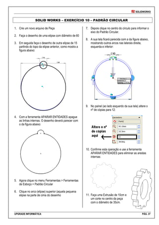 SOLIDWORKS
UPGRADE INFORMÁTICA PÁG. 37
SOLID WORKS – EXERCÍCIO 10 – PADRÃO CIRCULAR
1. Crie um novo arquivo de Peça
2. Faça o desenho de uma elipse com diâmetro de 60
3. Em seguida faça o desenho de outra elipse de 15
partindo do topo da elipse anterior, como mostra a
figura abaixo:
4. Com a ferramenta APARAR ENTIDADES apague
as linhas internas. O desenho deverá parecer com
o da figura abaixo:
5. Agora clique no menu Ferramentas > Ferramentas
de Esboço > Padrão Circular
6. Clique no arco (elipse) superior (aquela pequena
elipse na parte de cima do desenho
7. Depois clique no centro do círculo para informar o
eixo do Padrão Circular.
8. A sua tela ficará parecida com a da figura abaixo,
mostrando outros arcos nas laterais direita,
esquerda e inferior:
9. No painel (ao lado esquerdo da sua tela) altere o
nº de cópias para 12:
10. Confirme esta operação e use a ferramenta
APARAR ENTIDADES para eliminar as arestas
internas:
11. Faça uma Extrusão de 10cm e
um corte no centro da peça
com o diâmetro de 35cm.
 