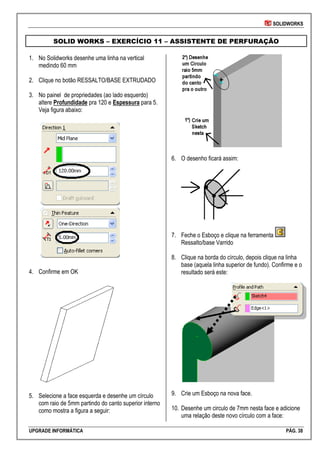 SOLIDWORKS
UPGRADE INFORMÁTICA PÁG. 38
SOLID WORKS – EXERCÍCIO 11 – ASSISTENTE DE PERFURAÇÃO
1. No Solidworks desenhe uma linha na vertical
medindo 60 mm
2. Clique no botão RESSALTO/BASE EXTRUDADO
3. No painel de propriedades (ao lado esquerdo)
altere Profundidade pra 120 e Espessura para 5.
Veja figura abaixo:
4. Confirme em OK
5. Selecione a face esquerda e desenhe um círculo
com raio de 5mm partindo do canto superior interno
como mostra a figura a seguir:
6. O desenho ficará assim:
7. Feche o Esboço e clique na ferramenta
Ressalto/base Varrido
8. Clique na borda do círculo, depois clique na linha
base (aquela linha superior de fundo). Confirme e o
resultado será este:
9. Crie um Esboço na nova face.
10. Desenhe um circulo de 7mm nesta face e adicione
uma relação deste novo círculo com a face:
 