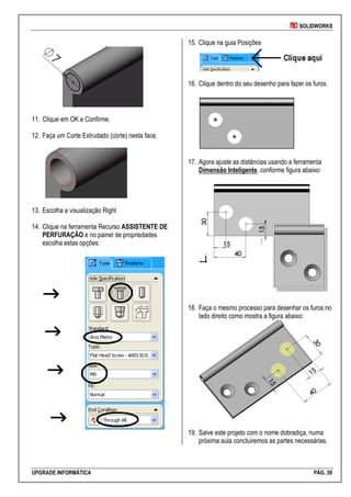 SOLIDWORKS
UPGRADE INFORMÁTICA PÁG. 39
11. Clique em OK e Confirme.
12. Faça um Corte Extrudado (corte) nesta face.
13. Escolha a visualização Right
14. Clique na ferramenta Recurso ASSISTENTE DE
PERFURAÇÃO e no painel de propriedades
escolha estas opções:
15. Clique na guia Posições
16. Clique dentro do seu desenho para fazer os furos.
17. Agora ajuste as distâncias usando a ferramenta
Dimensão Inteligente, conforme figura abaixo:
18. Faça o mesmo processo para desenhar os furos no
lado direito como mostra a figura abaixo:
19. Salve este projeto com o nome dobradiça, numa
próxima aula concluiremos as partes necessárias.
 