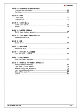SOLIDWORKS
UPGRADE INFORMÁTICA PÁG. 4
LIÇÃO 07 – APARAR ENTIDADES (APAGAR)
Ferramenta Aparar Entidades ...............................................................................................29
Exercícios .............................................................................................................................30
LIÇÃO 08 – LOFT
Criando Peça.........................................................................................................................31
Ferramenta Loft.....................................................................................................................31
LIÇÃO 09 – CASCA (Casca)
Criando Casca (Casca).........................................................................................................32
Revisão .................................................................................................................................33
LIÇÃO 10 – PADRÃO CIRCULAR
Criando cópias circulares (polares).......................................................................................37
LIÇÃO 11 – ASSISTENTE DE PERFURAÇÃO
Assistente de perfuração.......................................................................................................38
LIÇÃO 12 – RIB
Criando Nervura....................................................................................................................40
LIÇÃO 13 – MONTAGEM
Montando as peças...............................................................................................................44
LIÇÃO 14 – ROSCAS E PARAFUSOS
Como criar roscas e parafuso ...............................................................................................49
LIÇÃO 15 – PHOTOWORKS
Como criar imagens realísticas .............................................................................................51
LIÇÃO 16 – DESENHO, PLOTAGEM E IMPRESSÃO
Iniciando uma folha de desenho............................................................................................55
Como alterar a folha de desenho ..........................................................................................55
Adicionar textos a folha de desenho......................................................................................55
Inserir peça a folha de desenho ............................................................................................56
Cotas na folha de desenho....................................................................................................57
Exercício................................................................................................................................58
 