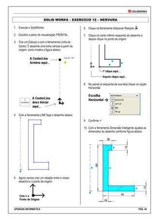 SOLIDWORKS
UPGRADE INFORMÁTICA PÁG. 40
SOLID WORKS – EXERCÍCIO 12 – NERVURA
1. Execute o SolidWorks
2. Escolha o plano de visualização FRONTAL
3. Crie um Esboço e com a ferramenta Linha de
Centro desenhe uma linha vertical a partir da
origem, como mostra a figura abaixo:
4. Com a ferramenta LINE faça o desenho abaixo:
5. Agora vamos criar um relação entre o nosso
desenho e o ponto de origem.
6. Clique na ferramenta Adicionar Relação
7. Clique no canto inferior esquerdo do desenho e
depois clique no ponto de origem.
8. No painel (à esquerda da sua tela) clique na opção
Horizontal:
9. Confirme 
10. Com a ferramenta Dimensão Inteligente ajustes as
dimensões do desenho conforme figura abaixo:
 