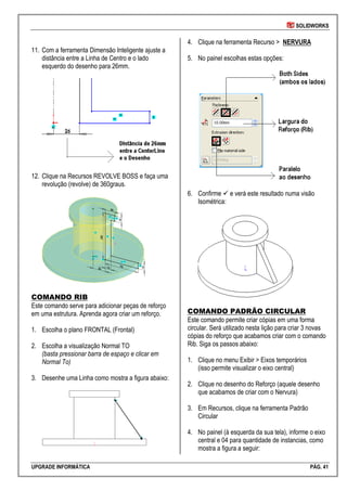 SOLIDWORKS
UPGRADE INFORMÁTICA PÁG. 41
11. Com a ferramenta Dimensão Inteligente ajuste a
distância entre a Linha de Centro e o lado
esquerdo do desenho para 26mm.
12. Clique na Recursos REVOLVE BOSS e faça uma
revolução (revolve) de 360graus.
COMANDO RIB
Este comando serve para adicionar peças de reforço
em uma estrutura. Aprenda agora criar um reforço.
1. Escolha o plano FRONTAL (Frontal)
2. Escolha a visualização Normal TO
(basta pressionar barra de espaço e clicar em
Normal To)
3. Desenhe uma Linha como mostra a figura abaixo:
4. Clique na ferramenta Recurso > NERVURA
5. No painel escolhas estas opções:
6. Confirme  e verá este resultado numa visão
Isométrica:
COMANDO PADRÃO CIRCULAR
Este comando permite criar cópias em uma forma
circular. Será utilizado nesta lição para criar 3 novas
cópias do reforço que acabamos criar com o comando
Rib. Siga os passos abaixo:
1. Clique no menu Exibir > Eixos temporários
(isso permite visualizar o eixo central)
2. Clique no desenho do Reforço (aquele desenho
que acabamos de criar com o Nervura)
3. Em Recursos, clique na ferramenta Padrão
Circular
4. No painel (à esquerda da sua tela), informe o eixo
central e 04 para quantidade de instancias, como
mostra a figura a seguir:
 