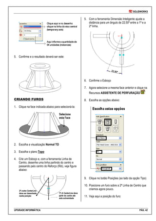 SOLIDWORKS
UPGRADE INFORMÁTICA PÁG. 42
5. Confirme e o resultado deverá ser este:
CRIANDO FUROS
1. Clique na face indicada abaixo para selecioná-la:
2. Escolha a visualização Normal TO
3. Escolha o plano Topo
4. Crie um Esboço e, com a ferramenta Linha de
Centro, desenhe uma linha partindo do centro e
passando pelo centro do Reforço (Rib), veja figura
abaixo:
5. Com a ferramenta Dimensão Inteligente ajuste a
distância para um ângulo de 22.50º entre a 1ª e a
2ª linha.
6. Confirme o Esboço
7. Agora selecione a mesma face anterior e clique na
Recursos ASSISTENTE DE PERFURAÇÃO
8. Escolha as opções abaixo:
9. Clique no botão Posições (ao lado da opção Tipo)
10. Posicione um furo sobre a 2ª Linha de Centro que
criamos agora pouco.
11. Veja aqui a posição do furo:
 