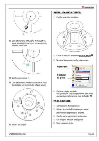 SOLIDWORKS
UPGRADE INFORMÁTICA PÁG. 43
12. Com a ferramenta DIMENSÃO INTELIGENTE
ajuste a distância do centro do furo ao centro do
desenho para 62mm.
13. Confirme o comando .
14. Com a ferramenta Padrão Circular crie 08 (oito)
cópias deste furo como mostra a figura abaixo:
15. Salve o seu projeto
VISUALIZANDO CORTES:
1. Escolha uma visão Isométrica:
2. Clique no menu na ferramenta Vista de Seção
3. No painel à esquerda escolha estas opções:
4. Confirme e veja o resultado.
Obs: para voltar a visualização normal (sem corte)
apenas clique na ferramenta Vista de Seção
FAÇA SOZINHO:
1. Altere as cores do seu desenho
2. Utilize a ferramenta Photoworks para alterar
propriedades fotográficas do desenho.
3. Escolha outros planos de corte diferentes
4. Crie imagens JPG com estes planos
5. Mostre ao seu instrutor.
 