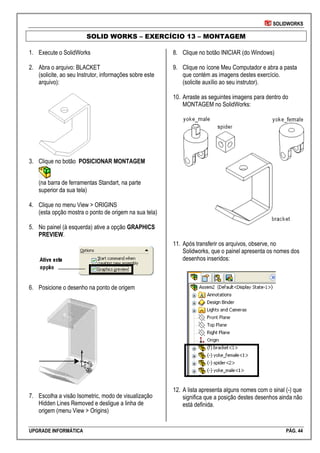 SOLIDWORKS
UPGRADE INFORMÁTICA PÁG. 44
SOLID WORKS – EXERCÍCIO 13 – MONTAGEM
1. Execute o SolidWorks
2. Abra o arquivo: BLACKET
(solicite, ao seu Instrutor, informações sobre este
arquivo):
3. Clique no botão POSICIONAR MONTAGEM
(na barra de ferramentas Standart, na parte
superior da sua tela)
4. Clique no menu View > ORIGINS
(esta opção mostra o ponto de origem na sua tela)
5. No painel (à esquerda) ative a opção GRAPHICS
PREVIEW.
6. Posicione o desenho na ponto de origem
7. Escolha a visão Isometric, modo de visualização
Hidden Lines Removed e desligue a linha de
origem (menu View > Origins)
8. Clique no botão INICIAR (do Windows)
9. Clique no ícone Meu Computador e abra a pasta
que contém as imagens destes exercício.
(solicite auxílio ao seu instrutor).
10. Arraste as seguintes imagens para dentro do
MONTAGEM no SolidWorks:
11. Após transferir os arquivos, observe, no
Solidworks, que o painel apresenta os nomes dos
desenhos inseridos:
12. A lista apresenta alguns nomes com o sinal (-) que
significa que a posição destes desenhos ainda não
está definida.
 