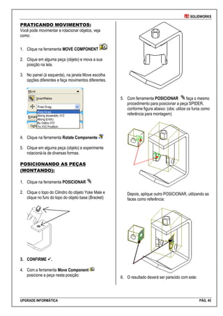 SOLIDWORKS
UPGRADE INFORMÁTICA PÁG. 45
PRATICANDO MOVIMENTOS:
Você pode movimentar e rotacionar objetos, veja
como:
1. Clique na ferramenta MOVE COMPONENT
2. Clique em alguma peça (objeto) e mova a sua
posição na tela.
3. No painel (à esquerda), na janela Move escolha
opções diferentes e faça movimentos diferentes.
4. Clique na ferramenta Rotate Componente
5. Clique em alguma peça (objeto) e experimente
rotacioná-la de diversas formas.
POSICIONANDO AS PEÇAS
(MONTANDO):
1. Clique na ferramenta POSICIONAR
2. Clique o topo do Cilindro do objeto Yoke Male e
clique no furo do topo do objeto base (Bracket)
3. CONFIRME .
4. Com a ferramenta Move Component
posicione a peça nesta posição:
5. Com ferramenta POSICIONAR faça o mesmo
procedimento para posicionar a peça SPIDER,
conforme figura abaixo: (obs: utilize os furos como
referência para montagem)
Depois, aplique outro POSICIONAR, utilizando as
faces como referência:
6. O resultado deverá ser parecido com este:
 