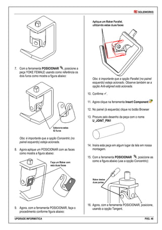SOLIDWORKS
UPGRADE INFORMÁTICA PÁG. 46
7. Com a ferramenta POSICIONAR , posicione a
peça YOKE FEMALE usando como referência os
dois furos como mostra a figura abaixo:
Obs: é importante que a opção Concentric (no
painel esquerdo) esteja acionada.
8. Agora aplique um POSICIONAR com as faces
como mostra a figura abaixo:
9. Agora, com a ferramenta POSICIONAR, faça o
procedimento conforme figura abaixo:
Obs: é importante que a opção Parallel (no painel
esquerdo) esteja acionado. Observe também se a
opção Anti-aligned está acionada.
10. Confirme .
11. Agora clique na ferramenta Insert Component
12. No painel (à esquerda) clique no botão Browser
13. Procure pelo desenho da peça com o nome
U_JOINT_PIN1
14. Insira esta peça em algum lugar da tela em nossa
montagem.
15. Com a ferramenta POSICIONAR , posicione as
como a figura abaixo (use a opção Concentric):
16. Agora, com a ferramenta POSICIONAR, posicione,
usando a opção Tangent.
 