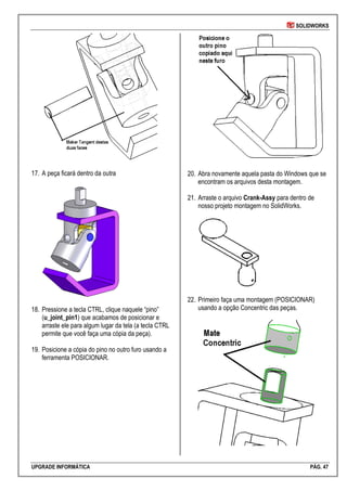 SOLIDWORKS
UPGRADE INFORMÁTICA PÁG. 47
17. A peça ficará dentro da outra
18. Pressione a tecla CTRL, clique naquele “pino”
(u_joint_pin1) que acabamos de posicionar e
arraste ele para algum lugar da tela (a tecla CTRL
permite que você faça uma cópia da peça).
19. Posicione a cópia do pino no outro furo usando a
ferramenta POSICIONAR.
20. Abra novamente aquela pasta do Windows que se
encontram os arquivos desta montagem.
21. Arraste o arquivo Crank-Assy para dentro de
nosso projeto montagem no SolidWorks.
22. Primeiro faça uma montagem (POSICIONAR)
usando a opção Concentric das peças.
 