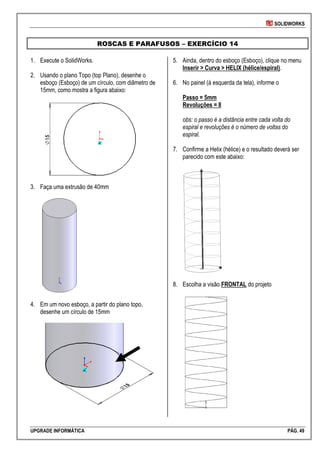 SOLIDWORKS
UPGRADE INFORMÁTICA PÁG. 49
ROSCAS E PARAFUSOS – EXERCÍCIO 14
1. Execute o SolidWorks.
2. Usando o plano Topo (top Plano), desenhe o
esboço (Esboço) de um círculo, com diâmetro de
15mm, como mostra a figura abaixo:
3. Faça uma extrusão de 40mm
4. Em um novo esboço, a partir do plano topo,
desenhe um círculo de 15mm
5. Ainda, dentro do esboço (Esboço), clique no menu
Inserir > Curva > HELIX (hélice/espiral).
6. No painel (à esquerda da tela), informe o
Passo = 5mm
Revoluções = 8
obs: o passo é a distância entre cada volta do
espiral e revoluções é o número de voltas do
espiral.
7. Confirme a Helix (hélice) e o resultado deverá ser
parecido com este abaixo:
8. Escolha a visão FRONTAL do projeto
 