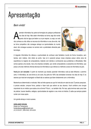 SOLIDWORKS
UPGRADE INFORMÁTICA PÁG. 5
Apresentação
Bem vindo!
prender informática faz parte da formação de qualquer profissional
nos dias de hoje. Não saber informática se tornou algo tão mortal
quanto não ter água pra beber ou ar pra respirar, ou seja, se você
não conhece ou não utiliza os recursos da informática no seu dia-a-dia, não
se torna competitivo não consegue abraçar as oportunidades do mundo
atual, não consegue sucesso na carreira nem a praticidade oferecida pela
tecnologia.
A Upgrade Informática lhe oferece a oportunidade de conhecer este fantástico mundo de forma inovadora, sem
teorias, sem rodeios, indo direto ao ponto. Isso só é possível porque nossa empresa possui vários anos de
experiência no negócio de computadores, tratando com clientes e conhecendo seus problemas e dificuldades. Não
somos apenas uma escola, mas uma empresa completa, que vende computadores e acessórios de informática, que
possui uma das melhores oficinas técnicas de informática e que oferece os melhores cursos de informática do país.
Você já é um vencedor. A partir do momento que decidiu aprender informática você já está trilhando o caminho
certo. A informática, de uma forma ou de outra, faz parte de 100% das atividades humanas nos dias de hoje. E os
setores que mais tem empregado no Brasil são os setores que lidam diretamente com a informática.
Mantenha-se determinado e motivado. Não se limite apenas ao que for instruído em sala de aula. É preciso pesquisar,
é preciso estudar, comprar livros, praticar e fazer tudo que estiver ao seu alcance. Você confiaria uma cirurgia
importante há um médico que acabou de se formar? Pois é... eu também não. Por isso, após terminar este curso trate
de praticar, buscar desafios, estágios, oportunidades de registrar o seu nome na história. E saiba que sempre poderá
contar com nosso apoio.
Um grande abraço e muito sucesso.
HORLANDO SOUSA
Diretor de Treinamento
horlandosousa@hotmail.com
(41) 9143-2211, 3642-5300, 3018-3439
A
 