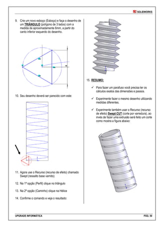 SOLIDWORKS
UPGRADE INFORMÁTICA PÁG. 50
9. Crie um novo esboço (Esboço) e faça o desenho de
um TRIÂNGULO (polígono de 3 lados) com a
medida de aproximadamente 6mm, a partir do
canto inferior esquerdo do desenho.
10. Seu desenho deverá ser parecido com este:
11. Agora use o Recurso (recurso de efeito) chamado
Swept (ressalto base varrido)
12. Na 1ª opção (Perfil) clique no triângulo
13. Na 2ª opção (Caminho) clique na Hélice
14. Confirme o comando e veja o resultado:
15. RESUMO:
 Para fazer um parafuso você precisa ter os
cálculos exatos das dimensões e passos.
 Experimente fazer o mesmo desenho utilizando
medidas diferentes.
 Experimente também usar o Recurso (recurso
de efeito) Swept CUT (corte por varredura), ao
invés de fazer uma extrusão será feito um corte
como mostra a figura abaixo:
 