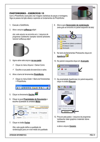 SOLIDWORKS
UPGRADE INFORMÁTICA PÁG. 51
PHOTOWORKS – EXERCÍCIO 15
Com o PhotoWorks você pode criar imagens realísticas de peças e montagens.
Siga os passos da lição abaixo e aprenda os fundamentos do PhotoWorks:
1. Execute o SolidWorks.
2. Abra o arquivo coffeecup.sldprt
obs: este arquivo se encontra em c: arquivos de
programas solidworks samples tutorial photowks
tutorial coffeecup.sldprt
3. Agora salve este arquivo na sua pasta:
 Clique no menu Arquivo > Salvar Como
 Escolha a sua pasta de exercícios e salve.
4. Ative a barra de ferramentas PhotoWorks
 Clique no menu Exibir > Barra de Ferramentas
> PhotoWorks
5. Clique na ferramenta Opções
6. Clique na guia Propriedades do Documento e
escolha Qualidade do antialias Média
7. Clique no botão Fechar
Obs: esta opção define a qualidade da
randerização para um nível médio de qualidade.
8. Ative a guia Gerenciador de randerização
(esta guia se encontra no painel esquerdo da tela)
9. Na barra de ferramentas Photoworks clique em
Aparência
10. No painel à esquerda clique em Avançado
11. Na propriedade Aparências (no painel esquerdo),
clique no botão Procurar
12. Procure pela pasta c: arquivos de programas
solidworks data graphics materials stone
stoneware
e abra o arquivo Ceramic
 