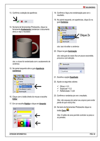 SOLIDWORKS
UPGRADE INFORMÁTICA PÁG. 52
13. Confirme a seleção da aparência:
14. Na barra de ferramentas Photoworks, clique na
ferramenta Acabamento (randerizar o documento
ativo) e veja o resultado:
obs: a xícara foi randerizada com o acabamento de
cerâmica.
15. No painel esquerdo abra a guia Aparência
(cerâmica)
16. Clique com o botão direito do mouse e escolha
Editar
17. Em cor escolha Padrão e clique em Amarelo
18. Confirme e faça uma randerização para ver o
resultado.
19. No painel esquerdo, em aparências, clique 2x na
guia Cerâmica
obs: isso irá editar a cerâmica
20. Clique na guia iluminação
obs: esta guia às vezes fica um pouco escondida,
procure-a com atenção.
21. Escolha a opção Espelhado
22. Ajuste os seguintes valores:
 Difuso = 0,3
 Especular = 0,2
 Refletividade = 0,20
23. Confirme e randerize pra ver o resultado.
Obs: não esqueça de salvar seu arquivo para evitar
perda do que você já fez.
24. Na barra de ferramentas Photoworks clique no
botão Cena
Obs: O editor de cena permite controlar os pisos e
as paredes.
 