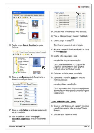 SOLIDWORKS
UPGRADE INFORMÁTICA PÁG. 53
25. Escolha a cena Sala de Reuniões (na pasta
Estúdios)
26. Clique na guia Espaço e ajuste Cumprimento e
Altura conforme figura abaixo:
27. Clique no botão Aplicar, e randerize (acabamento)
pra ver o resultado.
28. Volte ao Editor de Cenas e em Espaço >
Visibilidade e aparências ative as visões norte e
leste.
29. Aplique o efeito e randerize pra ver o resultado
30. Volte ao Editor de Cenas > Espaço > Visibilidade
31. Em Piso, clique no botão
Obs: O painel esquerdo da tela foi ativado.
32. No painel à esquerda da tela, em Aparência, clique
no botão Procurar
33. Escolha outro arquivo para o piso
exemplo: blue rough shiny marble.p2m
Obs: a pasta deste arquivo é C: Arquivos de
programas SolidWorks2008 data graphics
materials stone architectural marble
34. Confirme e randerize pra ver o resultado
35. Agora altere a visilidade Norte para um outro
modelo que desejar.
exemplo: polished maple 2d.p2m
Obs: o arquivo está em C: Arquivos de programas
SolidWorks2008 data graphics materials organic
woods maple
OUTRA MANEIRA CRIAR CENAS:
36. Clique no editor de cenas, em espaço > visibilidade
e aparências, desative todas as opções Visível e
Reflexivo.
37. Aplique e feche o editor de cenas
 