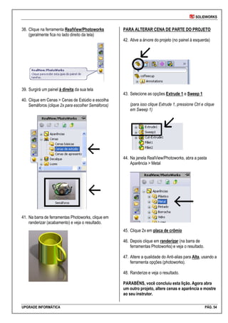 SOLIDWORKS
UPGRADE INFORMÁTICA PÁG. 54
38. Clique na ferramenta RealView/Photoworks
(geralmente fica no lado direito da tela)
39. Surgirá um painel à direita da sua tela
40. Clique em Cenas > Cenas de Estúdio e escolha
Semáforos (clique 2x para escolher Semáforos)
41. Na barra de ferramentas Photoworks, clique em
randerizar (acabamento) e veja o resultado.
PARA ALTERAR CENA DE PARTE DO PROJETO
42. Ative a árvore do projeto (no painel à esquerda)
43. Selecione as opções Extrude 1 e Sweep 1
(para isso clique Extrude 1, pressione Ctrl e clique
em Sweep 1)
44. Na janela RealView/Photoworks, abra a pasta
Aparência > Metal
45. Clique 2x em placa de crômio
46. Depois clique em randerizar (na barra de
ferramentas Photoworks) e veja o resultado.
47. Altere a qualidade do Anti-alias para Alta, usando a
ferramenta opções (photoworks).
48. Randerize e veja o resultado.
PARABÉNS, você concluiu esta lição. Agora abra
um outro projeto, altere cenas e aparência e mostre
ao seu instrutor.
 