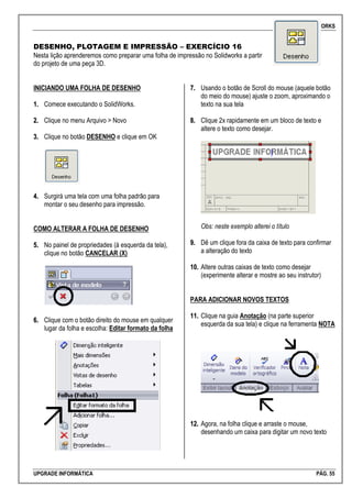 SOLIDWORKS
UPGRADE INFORMÁTICA PÁG. 55
DESENHO, PLOTAGEM E IMPRESSÃO – EXERCÍCIO 16
Nesta lição aprenderemos como preparar uma folha de impressão no Solidworks a partir
do projeto de uma peça 3D.
INICIANDO UMA FOLHA DE DESENHO
11.. Comece executando o SolidWorks.
22.. Clique no menu Arquivo > Novo
33.. Clique no botão DESENHO e clique em OK
44.. Surgirá uma tela com uma folha padrão para
montar o seu desenho para impressão.
COMO ALTERAR A FOLHA DE DESENHO
55.. No painel de propriedades (à esquerda da tela),
clique no botão CANCELAR (X)
66.. Clique com o botão direito do mouse em qualquer
lugar da folha e escolha: Editar formato da folha
77.. Usando o botão de Scroll do mouse (aquele botão
do meio do mouse) ajuste o zoom, aproximando o
texto na sua tela
88.. Clique 2x rapidamente em um bloco de texto e
altere o texto como desejar.
Obs: neste exemplo alterei o título
99.. Dê um clique fora da caixa de texto para confirmar
a alteração do texto
1100.. Altere outras caixas de texto como desejar
(experimente alterar e mostre ao seu instrutor)
PARA ADICIONAR NOVOS TEXTOS
1111.. Clique na guia Anotação (na parte superior
esquerda da sua tela) e clique na ferramenta NOTA
1122.. Agora, na folha clique e arraste o mouse,
desenhando um caixa para digitar um novo texto
 