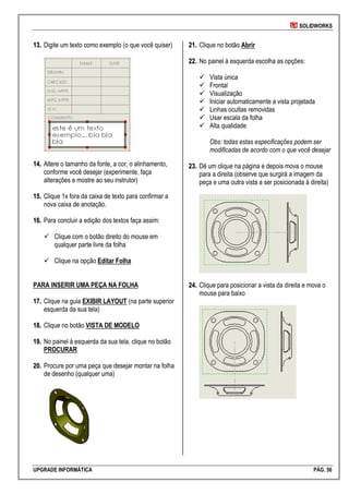 SOLIDWORKS
UPGRADE INFORMÁTICA PÁG. 56
1133.. Digite um texto como exemplo (o que você quiser)
1144.. Altere o tamanho da fonte, a cor, o alinhamento,
conforme você desejar (experimente, faça
alterações e mostre ao seu instrutor)
1155.. Clique 1x fora da caixa de texto para confirmar a
nova caixa de anotação.
1166.. Para concluir a edição dos textos faça assim:
 Clique com o botão direito do mouse em
qualquer parte livre da folha
 Clique na opção Editar Folha
PARA INSERIR UMA PEÇA NA FOLHA
1177.. Clique na guia EXIBIR LAYOUT (na parte superior
esquerda da sua tela)
1188.. Clique no botão VISTA DE MODELO
1199.. No painel à esquerda da sua tela, clique no botão
PROCURAR
2200.. Procure por uma peça que desejar montar na folha
de desenho (qualquer uma)
2211.. Clique no botão Abrir
2222.. No painel à esquerda escolha as opções:
 Vista única
 Frontal
 Visualização
 Iniciar automaticamente a vista projetada
 Linhas ocultas removidas
 Usar escala da folha
 Alta qualidade
Obs: todas estas especificações podem ser
modificadas de acordo com o que você desejar
2233.. Dê um clique na página e depois mova o mouse
para a direita (observe que surgirá a imagem da
peça e uma outra vista a ser posicionada à direita)
2244.. Clique para posicionar a vista da direita e mova o
mouse para baixo
 