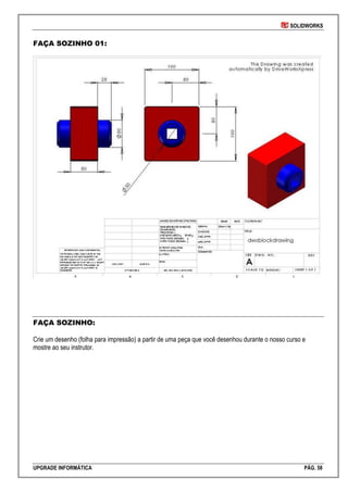 SOLIDWORKS
UPGRADE INFORMÁTICA PÁG. 58
FAÇA SOZINHO 01:
FAÇA SOZINHO:
Crie um desenho (folha para impressão) a partir de uma peça que você desenhou durante o nosso curso e
mostre ao seu instrutor.
 