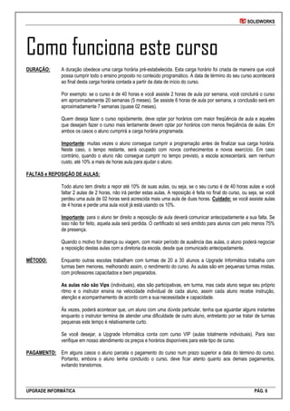 SOLIDWORKS
UPGRADE INFORMÁTICA PÁG. 6
Como funciona este curso
DURAÇÃO: A duração obedece uma carga horária pré-estabelecida. Esta carga horário foi criada de maneira que você
possa cumprir todo o ensino proposto no conteúdo programático. A data de término do seu curso acontecerá
ao final desta carga horária contada a partir da data de início do curso.
Por exemplo: se o curso é de 40 horas e você assiste 2 horas de aula por semana, você concluirá o curso
em aproximadamente 20 semanas (5 meses). Se assiste 6 horas de aula por semana, a conclusão será em
aproximadamente 7 semanas (quase 02 meses).
Quem deseja fazer o curso rapidamente, deve optar por horários com maior freqüência de aula e aqueles
que desejam fazer o curso mais lentamente devem optar por horários com menos freqüência de aulas. Em
ambos os casos o aluno cumprirá a carga horária programada.
Importante: muitas vezes o aluno consegue cumprir a programação antes de finalizar sua carga horária.
Neste caso, o tempo restante, será ocupado com novos conhecimentos e novos exercício. Em caso
contrário, quando o aluno não consegue cumprir no tempo previsto, a escola acrescentará, sem nenhum
custo, até 10% a mais de horas aula para ajudar o aluno.
FALTAS e REPOSIÇÃO DE AULAS:
Todo aluno tem direito a repor até 10% de suas aulas, ou seja, se o seu curso é de 40 horas aulas e você
faltar 2 aulas de 2 horas, não irá perder estas aulas. A reposição é feita no final do curso, ou seja, se você
perdeu uma aula de 02 horas será acrescida mais uma aula de duas horas. Cuidado: se você assiste aulas
de 4 horas e perde uma aula você já está usando os 10%.
Importante: para o aluno ter direito a reposição de aula deverá comunicar antecipadamente a sua falta. Se
isso não for feito, aquela aula será perdida. O certificado só será emitido para alunos com pelo menos 75%
de presença.
Quando o motivo for doença ou viagem, com maior período de ausência das aulas, o aluno poderá negociar
a reposição destas aulas com a diretoria da escola, desde que comunicado antecipadamente.
MÉTODO: Enquanto outras escolas trabalham com turmas de 20 a 30 alunos a Upgrade Informática trabalha com
turmas bem menores, melhorando assim, o rendimento do curso. As aulas são em pequenas turmas mistas,
com professores capacitados e bem preparados.
As aulas não são Vips (individuais), elas são participativas, em turma, mas cada aluno segue seu próprio
ritmo e o instrutor ensina na velocidade individual de cada aluno, assim cada aluno recebe instrução,
atenção e acompanhamento de acordo com a sua necessidade e capacidade.
Às vezes, poderá acontecer que, um aluno com uma dúvida particular, tenha que aguardar alguns instantes
enquanto o instrutor termina de atender uma dificuldade de outro aluno, entretanto por se tratar de turmas
pequenas este tempo é relativamente curto.
Se você desejar, a Upgrade Informática conta com curso VIP (aulas totalmente individuais). Para isso
verifique em nosso atendimento os preços e horários disponíveis para este tipo de curso.
PAGAMENTO: Em alguns casos o aluno parcela o pagamento do curso num prazo superior a data do término do curso.
Portanto, embora o aluno tenha concluído o curso, deve ficar atento quanto aos demais pagamentos,
evitando transtornos.
 