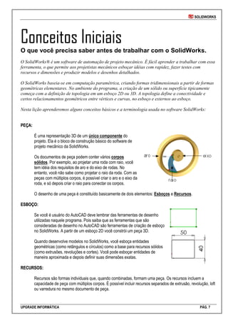 SOLIDWORKS
UPGRADE INFORMÁTICA PÁG. 7
Conceitos Iniciais
O que você precisa saber antes de trabalhar com o SolidWorks.
O SolidWorks® é um software de automação de projeto mecânico. É fácil aprender a trabalhar com essa
ferramenta, o que permite aos projetistas mecânicos esboçar idéias com rapidez, fazer testes com
recursos e dimensões e produzir modelos e desenhos detalhados.
O SolidWorks baseia-se em computação paramétrica, criando formas tridimensionais a partir de formas
geométricas elementares. No ambiente do programa, a criação de um sólido ou superfície tipicamente
começa com a definição de topologia em um esboço 2D ou 3D. A topologia define a conectividade e
certos relacionamentos geométricos entre vértices e curvas, no esboço e externos ao esboço.
Nesta lição aprenderemos alguns conceitos básicos e a terminologia usada no software SolidWorks:
PPEEÇÇAA::
É uma representação 3D de um único componente do
projeto. Ela é o bloco de construção básico do software de
projeto mecânico da SolidWorks.
Os documentos de peça podem conter vários corpos
sólidos. Por exemplo, ao projetar uma roda com raio, você
tem idéia dos requisitos de aro e do eixo de rodas. No
entanto, você não sabe como projetar o raio da roda. Com as
peças com múltiplos corpos, é possível criar o aro e o eixo da
roda, e só depois criar o raio para conectar os corpos.
O desenho de uma peça é constituído basicamente de dois elementos: Esboços e Recursos.
EESSBBOOÇÇOO::
Se você é usuário do AutoCAD deve lembrar das ferramentas de desenho
utilizadas naquele programa. Pois saiba que as ferramentas que são
consideradas de desenho no AutoCAD são ferramentas de criação de esboço
no SolidWorks. A partir de um esboço 2D você constrói um peça 3D.
Quando desenvolve modelos no SolidWorks, você esboça entidades
geométricas (como retângulos e círculos) como a base para recursos sólidos
(como extrusões, revoluções e cortes). Você pode esboçar entidades de
maneira aproximada e depois definir suas dimensões exatas.
RREECCUURRSSOOSS::
Recursos são formas individuais que, quando combinadas, formam uma peça. Os recursos incluem a
capacidade de peça com múltiplos corpos. É possível incluir recursos separados de extrusão, revolução, loft
ou varredura no mesmo documento de peça.
 