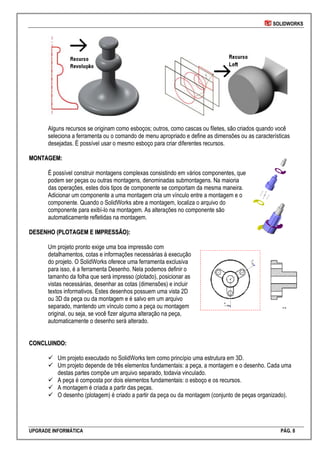 SOLIDWORKS
UPGRADE INFORMÁTICA PÁG. 8
Alguns recursos se originam como esboços; outros, como cascas ou filetes, são criados quando você
seleciona a ferramenta ou o comando de menu apropriado e define as dimensões ou as características
desejadas. É possível usar o mesmo esboço para criar diferentes recursos.
MMOONNTTAAGGEEMM::
É possível construir montagens complexas consistindo em vários componentes, que
podem ser peças ou outras montagens, denominadas submontagens. Na maioria
das operações, estes dois tipos de componente se comportam da mesma maneira.
Adicionar um componente a uma montagem cria um vínculo entre a montagem e o
componente. Quando o SolidWorks abre a montagem, localiza o arquivo do
componente para exibí-lo na montagem. As alterações no componente são
automaticamente refletidas na montagem.
DDEESSEENNHHOO ((PPLLOOTTAAGGEEMM EE IIMMPPRREESSSSÃÃOO))::
Um projeto pronto exige uma boa impressão com
detalhamentos, cotas e informações necessárias à execução
do projeto. O SolidWorks oferece uma ferramenta exclusiva
para isso, é a ferramenta Desenho. Nela podemos definir o
tamanho da folha que será impresso (plotado), posicionar as
vistas necessárias, desenhar as cotas (dimensões) e incluir
textos informativos. Estes desenhos possuem uma vista 2D
ou 3D da peça ou da montagem e é salvo em um arquivo
separado, mantendo um vínculo como a peça ou montagem
original, ou seja, se você fizer alguma alteração na peça,
automaticamente o desenho será alterado.
CCOONNCCLLUUIINNDDOO::
 Um projeto executado no SolidWorks tem como princípio uma estrutura em 3D.
 Um projeto depende de três elementos fundamentais: a peça, a montagem e o desenho. Cada uma
destas partes compõe um arquivo separado, todavia vinculado.
 A peça é composta por dois elementos fundamentais: o esboço e os recursos.
 A montagem é criada a partir das peças.
 O desenho (plotagem) é criado a partir da peça ou da montagem (conjunto de peças organizado).
 