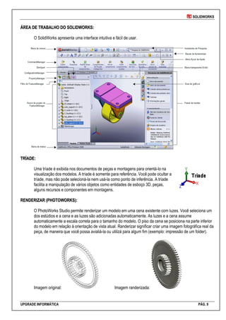 SOLIDWORKS
UPGRADE INFORMÁTICA PÁG. 9
ÁÁRREEAA DDEE TTRRAABBAALLHHOO DDOO SSOOLLIIDDWWOORRKKSS::
O SolidWorks apresenta uma interface intuitiva e fácil de usar.
TTRRÍÍAADDEE::
Uma tríade é exibida nos documentos de peças e montagens para orientá-lo na
visualização dos modelos. A tríade é somente para referência. Você pode ocultar a
tríade, mas não pode selecioná-la nem usá-la como ponto de inferência. A tríade
facilita a manipulação de vários objetos como entidades de esboço 3D, peças,
alguns recursos e componentes em montagens.
RREENNDDEERRIIZZAARR ((PPHHOOTTOOWWOORRKKSS))::
O PhotoWorks Studio permite renderizar um modelo em uma cena existente com luzes. Você seleciona um
dos estúdios e a cena e as luzes são adicionadas automaticamente. As luzes e a cena assume
automaticamente a escala correta para o tamanho do modelo. O piso da cena se posiciona na parte inferior
do modelo em relação à orientação de vista atual. Randerizar significar criar uma imagem fotográfica real da
peça, de maneira que você possa avialiá-la ou utilizá para algum fim (exemplo: impressão de um folder).
Imagem original: Imagem randerizada:
 