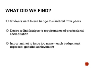 WHAT DID WE FIND?
o Students want to use badge to stand out from peers
o Desire to link badges to requirements of professional
accreditation
o Important not to issue too many - each badge must
represent genuine achievement
 