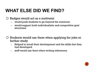 WHAT ELSE DID WE FIND?
o Badges would act as a motivator
o would push students to go beyond the minimum
o would support both individualistic and competitive goal
structures
o Students would use them when applying for jobs or
further study
o Helped to recall their development and the skills that they
had developed
o staff would use them when writing references
 