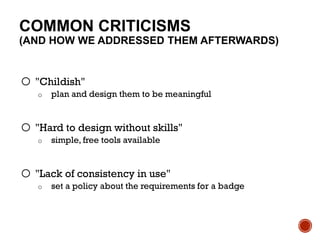 COMMON CRITICISMS
(AND HOW WE ADDRESSED THEM AFTERWARDS)
o "Childish"
o plan and design them to be meaningful
o "Hard to design without skills"
o simple, free tools available
o "Lack of consistency in use"
o set a policy about the requirements for a badge
 