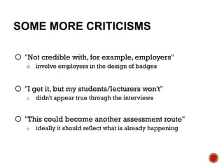 SOME MORE CRITICISMS
o "Not credible with, for example, employers"
o involve employers in the design of badges
o "I get it, but my students/lecturers won't"
o didn't appear true through the interviews
o "This could become another assessment route"
o ideally it should reflect what is already happening
 