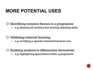 MORE POTENTIAL USES
o Identifying common themes in a programme
o e.g. showing all modules that develop debating skills
o Validating informal learning
o e.g. certifying a specific standard has been met
o Enabling students to differentiate themselves
o e.g. highlighting specialisms within a programme
 
