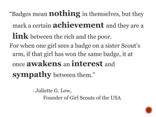 “Badges mean nothing in themselves, but they
mark a certain achievement and they are a
link between the rich and the poor.
For when one girl sees a badge on a sister Scout’s
arm, if that girl has won the same badge, it at
once awakens an interest and
sympathy between them.”
- Juliette G. Low,
Founder of Girl Scouts of the USA
 