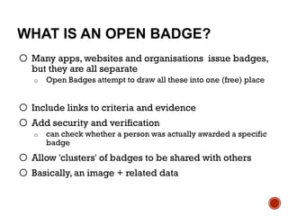 WHAT IS AN OPEN BADGE?
o Many apps, websites and organisations issue badges,
but they are all separate
o Open Badges attempt to draw all these into one (free) place
o Include links to criteria and evidence
o Add security and verification
o can check whether a person was actually awarded a specific
badge
o Allow 'clusters' of badges to be shared with others
o Basically, an image + related data
 