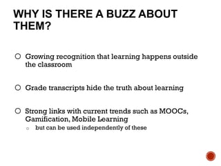 WHY IS THERE A BUZZ ABOUT
THEM?
o Growing recognition that learning happens outside
the classroom
o Grade transcripts hide the truth about learning
o Strong links with current trends such as MOOCs,
Gamification, Mobile Learning
o but can be used independently of these
 