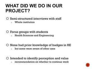 WHAT DID WE DO IN OUR
PROJECT?
o Semi-structured interviews with staff
o Whole institution
o Focus groups with students
o Health Sciences and Engineering
o None had prior knowledge of badges in HE
o but some were aware of other uses
o Intended to identify perception and value
o recommendation on whether to continue work
 