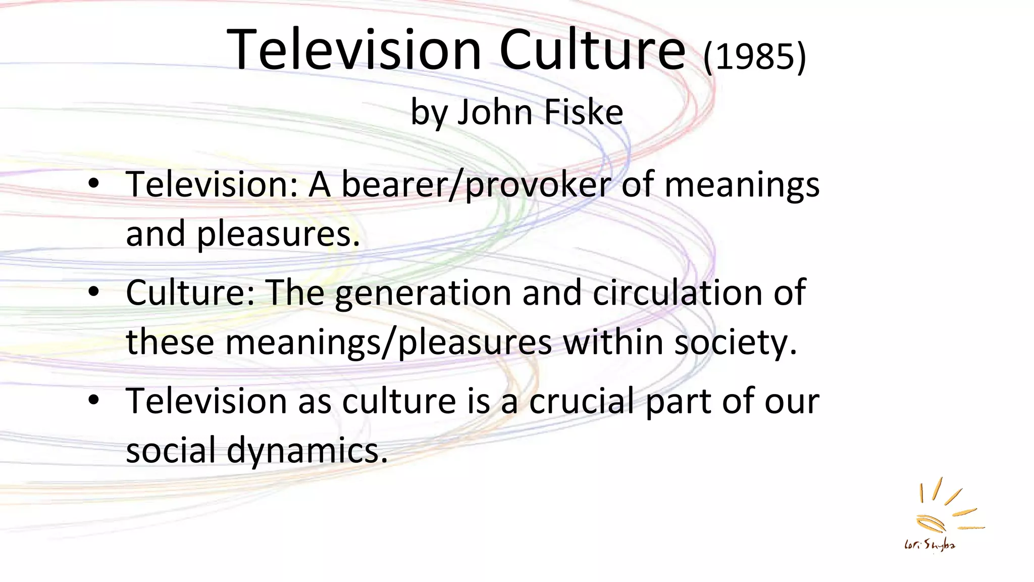 Television Culture  (1985) by John Fiske Television: A bearer/provoker of meanings and pleasures. Culture: The generation and circulation of these meanings/pleasures within society. Television as culture is a crucial part of our social dynamics. 