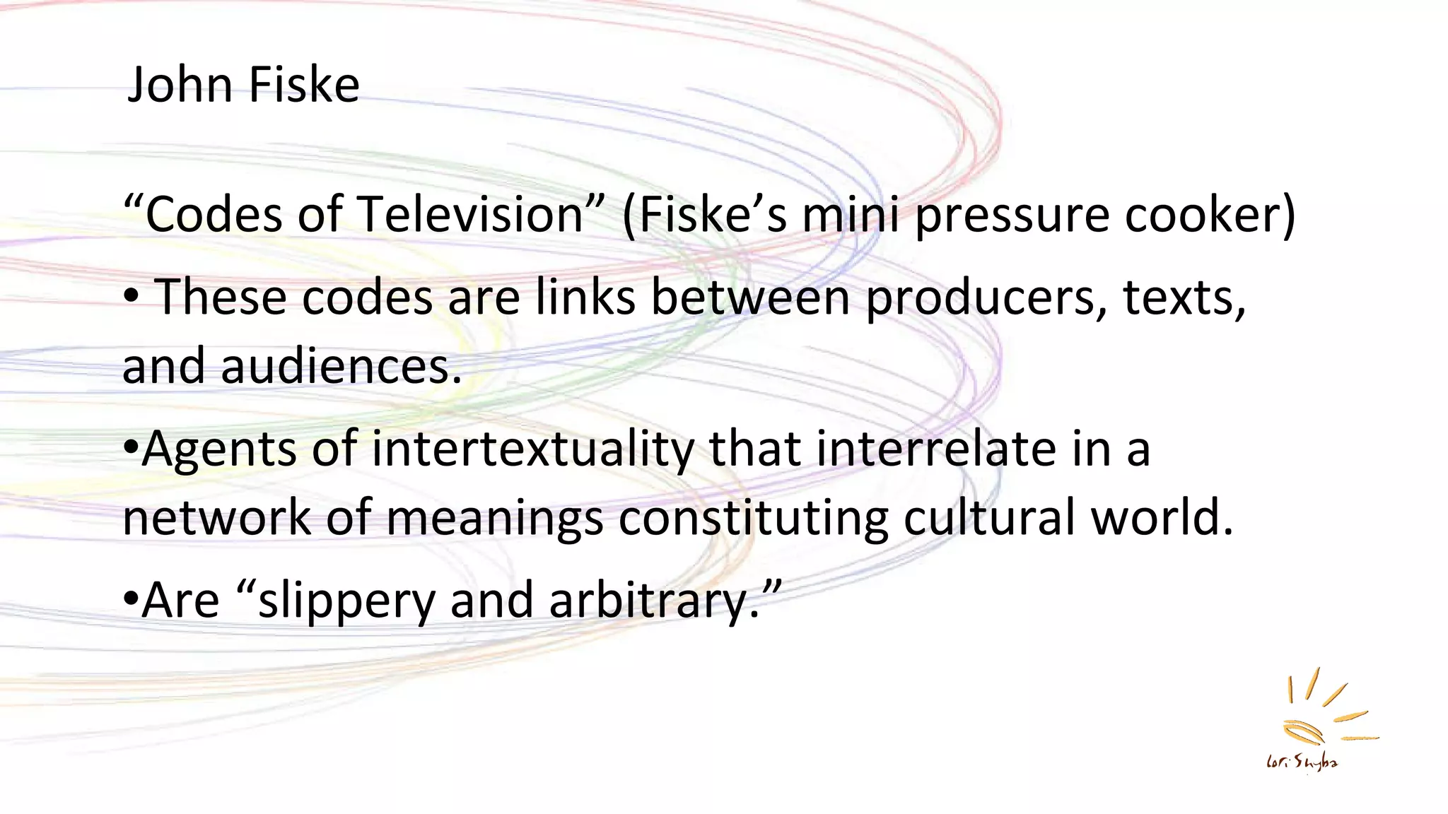John Fiske “ Codes of Television” (Fiske’s mini pressure cooker) These codes are links between producers, texts, and audiences. Agents of intertextuality that interrelate in a network of meanings constituting cultural world. Are “slippery and arbitrary.” 