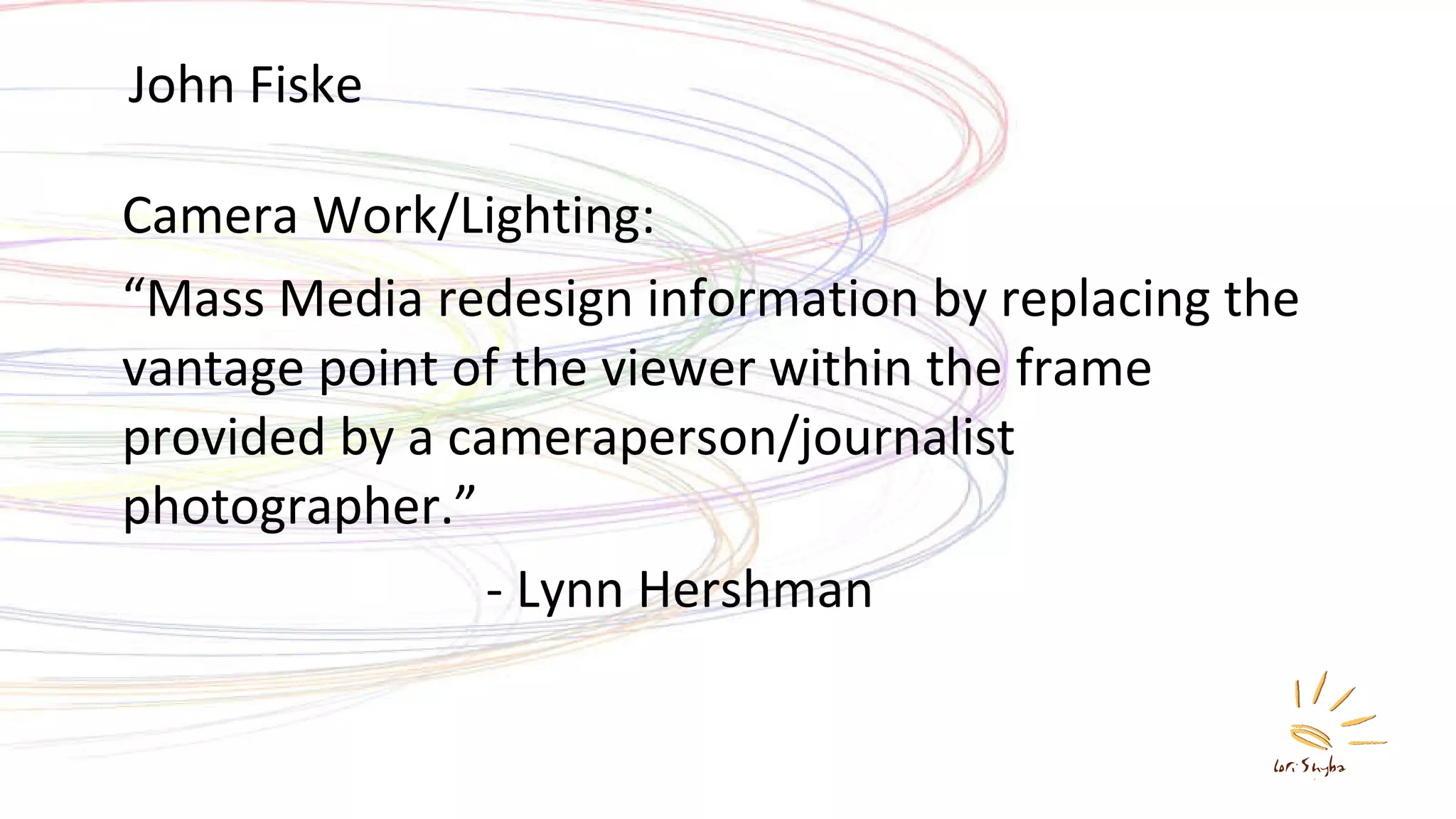 John Fiske Camera Work/Lighting:  “ Mass Media redesign information by replacing the vantage point of the viewer within the frame provided by a cameraperson/journalist photographer.” - Lynn Hershman 