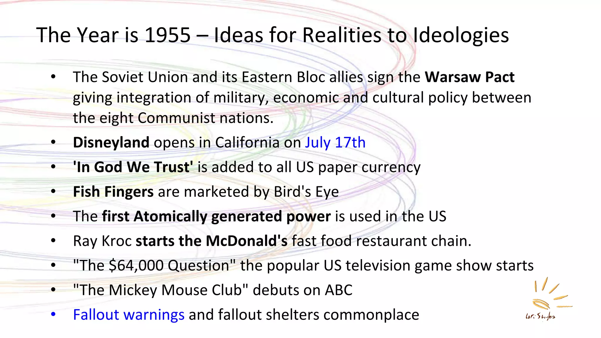 The Year is 1955 – Ideas for Realities to Ideologies The Soviet Union and its Eastern Bloc allies sign the  Warsaw Pact  giving integration of military, economic and cultural policy between the eight Communist nations.  Disneyland  opens in California on  July 17th   'In God We Trust'  is added to all US paper currency  Fish Fingers  are marketed by Bird's Eye The  first Atomically generated power  is used in the US  Ray Kroc  starts the McDonald's  fast food restaurant chain.  &quot;The $64,000 Question&quot; the popular US television game show starts  &quot;The Mickey Mouse Club&quot; debuts on ABC  Fallout warnings  and fallout shelters commonplace 
