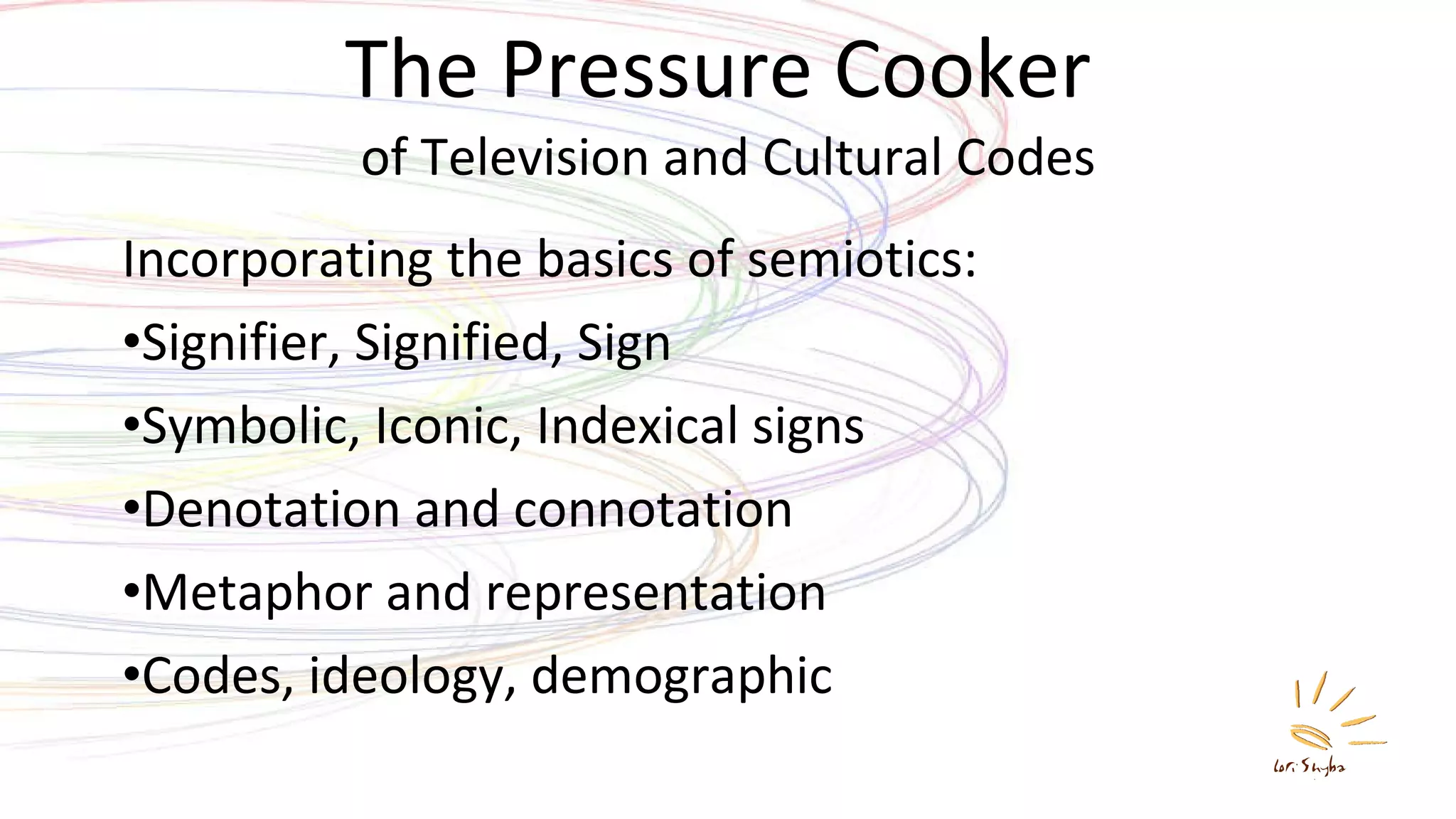 The Pressure Cooker  of Television and Cultural Codes Incorporating the basics of semiotics:  Signifier, Signified, Sign Symbolic, Iconic, Indexical signs Denotation and connotation Metaphor and representation Codes, ideology, demographic 