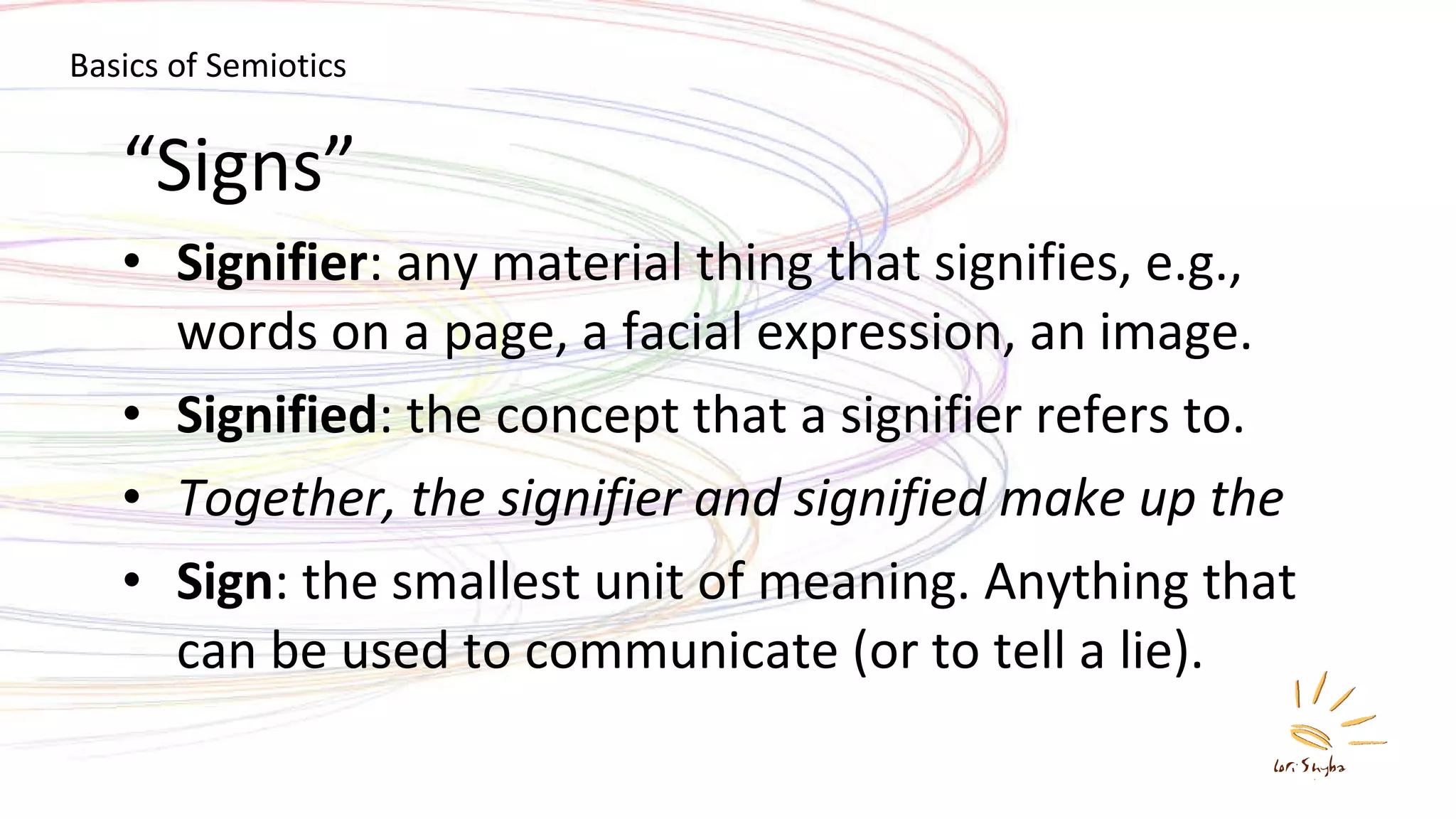 “ Signs” Signifier : any material thing that signifies, e.g., words on a page, a facial expression, an image. Signified : the concept that a signifier refers to. Together, the signifier and signified make up the Sign : the smallest unit of meaning. Anything that can be used to communicate (or to tell a lie). Basics of Semiotics 